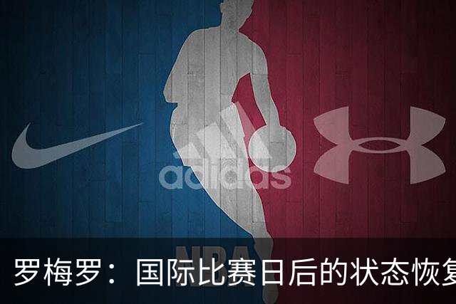 罗梅罗：国际比赛日后的状态恢复挑战，我会全力以赴追求更高目标